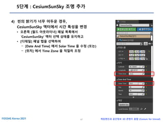 47 게임엔진과 공간정보 3D 콘텐츠 융합 (Cesium for Unreal)
5단계 : CesiumSunSky 조명 추가
4) 씬의 밝기가 너무 어두운 경우,
CesiumSunSky 액터에서 시간 특성을 변경
• 오른쪽 [월드 아웃라이너] 패널 목록에서
‘CesiumSunSky’ 액터 선택 상태를 유지하고
• [디테일] 패널 탭을 선택하여
- [Date And Time] 에서 Solar Time 을 수정 (또는)
- [위치] 에서 Time Zone 을 적절히 조정
 