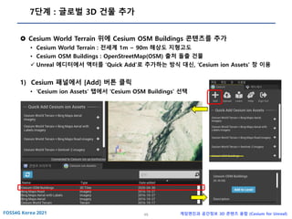 49 게임엔진과 공간정보 3D 콘텐츠 융합 (Cesium for Unreal)
7단계 : 글로벌 3D 건물 추가
 Cesium World Terrain 위에 Cesium OSM Buildings 콘텐츠를 추가
• Cesium World Terrain : 전세계 1m ~ 90m 해상도 지형고도
• Cesium OSM Buildings : OpenStreetMap(OSM) 출처 돌출 건물
✓ Unreal 에디터에서 액터를 ‘Quick Add’로 추가하는 방식 대신, ‘Cesium ion Assets’ 창 이용
1) Cesium 패널에서 [Add] 버튼 클릭
• ‘Cesium ion Assets’ 탭에서 ‘Cesium OSM Buildings’ 선택
 