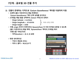 50 게임엔진과 공간정보 3D 콘텐츠 융합 (Cesium for Unreal)
7단계 : 글로벌 3D 건물 추가
2) 건물이 존재하는 지역으로 ‘Cesium Georeference’ 액터를 이용하여 이동
• 오른쪽 [월드 아웃라이너] 패널 목록에서
‘Cesium Georeference’ 액터 선택 상태를 유지하고
• [디테일] 패널 탭을 선택하여, Cesium 카테고리 안에서
- Origin latitude = 41.878101
- Origin longitude = -87.629799
- Origin height = 2250
• 이때, origin 위치가 바뀌더라도 DynamicPawn 이 이전 위치를 보존할 수 있도록
[월드 아웃라이너] 패널 목록, ‘DynamicPawn’ 액터의 [디테일] 에서
‘트랜스폼’ 카테고리의
- 위치(location) = (0, 0, 0) 설정
✓ 화면 내비게이션
- 키보드 화살표 (또는)
- 마우스 클릭 + W,A,S,D 키
미국 시카고 지역
 