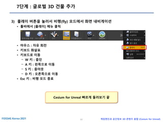 51 게임엔진과 공간정보 3D 콘텐츠 융합 (Cesium for Unreal)
7단계 : 글로벌 3D 건물 추가
3) 플레이 버튼을 눌러서 비행(fly) 모드에서 화면 내비게이션
• 툴바에서 [플레이] 메뉴 클릭
• 마우스 : 자유 회전
• 키보드 화살표
• 키보드로 이동
- W 키 : 줌인
- A 키 : 왼쪽으로 이동
- S 키 : 줌아웃
- D 키 : 오른쪽으로 이동
• Esc 키 : 비행 모드 종료
Cesium for Unreal 빠르게 둘러보기 끝
 