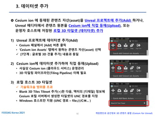 52 게임엔진과 공간정보 3D 콘텐츠 융합 (Cesium for Unreal)
3. 데이터셋 추가
 Cesium ion 에 등재된 콘텐츠 자산(asset)을 Unreal 프로젝트에 추가(Add) 하거나,
Unreal 에디터에서 콘텐츠 원본을 Cesium ion에 직접 등재(Upload), 또는
운영자 호스트에 저장된 로컬 3D 타일셋 (데이터셋) 추가
1) Unreal 프로젝트에 데이터셋 추가(Add)
• Cesium 패널에서 [Add] 버튼 클릭
• ‘Cesium ion Assets’ 탭에서 원하는 콘텐츠 자산(asset) 선택
✓ [7단계 : 글로벌 3D 건물 추가] 내용과 동일
2) Cesium ion에 데이터셋 추가하여 직접 등재(Upload)
• 사실상 Cesium ion (클라우드 서비스) 운영관리
• 3D 타일링 파이프라인(Tiling Pipeline) 이해 필요
3) 로컬 호스트 3D 타일셋
✓ 기술워크숍 범위를 초과
• Blank 3D Tiles Tileset 추가(+)한 다음, 액터의 [디테일] 정보에
Cesium 로컬 서버에서 생성한 타일셋의 UNC 경로를 지정
• Windows 호스트만 지원 (UNC 경로 – file:///C:... )
 