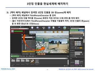 60 게임엔진과 공간정보 3D 콘텐츠 융합 (Cesium for Unreal)
3인칭 인물을 현실세계에 배치하기
3) [액터 배치] 패널에서 검색한 3인칭 인물을 3D 씬(scene)에 배치
• [액터 배치] 패널에서 ThirdPersonCharacter 를 검색
• 검색한 3인칭 인물 액터를 씬(scene) 화면의 적정 위치로 드래그앤드롭 하여 배치
• [월드 아웃라이너]에서 ThirdPersonCharacter 라벨을 더블클릭 하여, 3인칭 인물의 폰(pawn)
을 씬 화면 중심으로 조정(focus)
드래그앤드롭
 