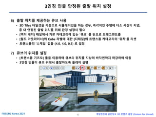 62 게임엔진과 공간정보 3D 콘텐츠 융합 (Cesium for Unreal)
3인칭 인물 안정된 출발 위치 설정
6) 출발 위치를 제공하는 큐브 사용
• 3D Tiles 타일셋을 기준으로 시뮬레이션을 하는 경우, 즉각적인 수행에 다소 시간이 지연,
좀 더 안정된 출발 위치를 위해 환경 설정이 필요
• [액터 배치] 패널에서 기본 카테고리에 있는 ‘큐브‘ 를 씬으로 드래그앤드롭
• [월드 아웃라이너]의 Cube 라벨에 대한 [디테일]의 트랜스폼 카테고리의 ‘위치‘를 리셋
• 트랜스폼의 ‘스케일’ 값을 (4.0, 4.0, 0.5) 로 설정
7) 큐브의 위치를 설정
• [트랜스폼 기즈모] 툴을 이용하여 큐브의 위치를 지상의 바닥면까지 하강하여 이동
• 3인칭 인물이 큐브 위에서 출발하도록 플레이 실행
 