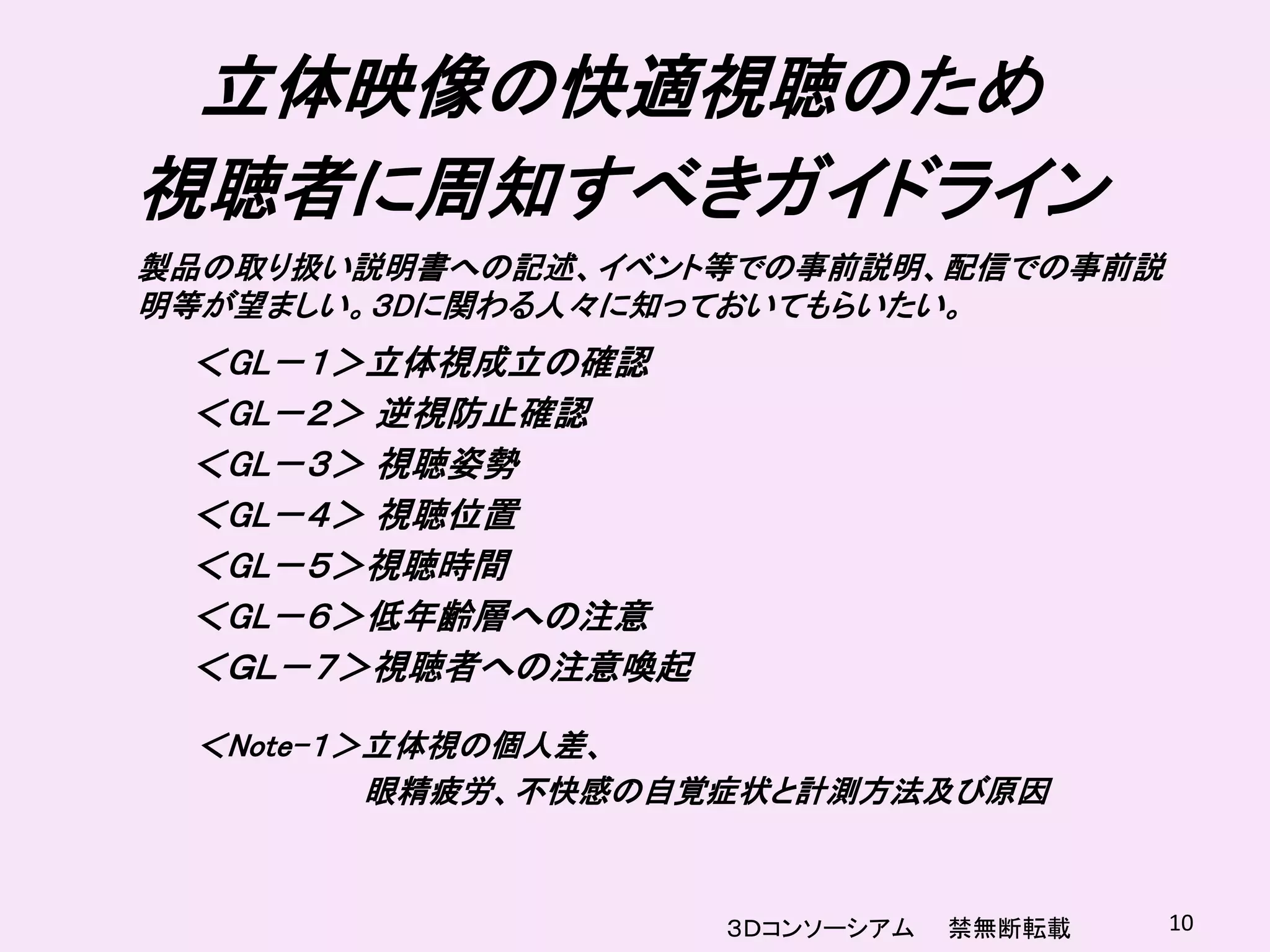 立体映像の快適視聴のため
視聴者に周知すべきガイドライン
製品の取り扱い説明書への記述、イベント等での事前説明、配信での事前説
明等が望ましい。３Dに関わる人々に知っておいてもらいたい。
 ＜GL－１＞立体視成立の確認
 ＜GL－２＞ 逆視防止確認
 ＜GL－３＞ 視聴姿勢
 ＜GL－４＞ 視聴位置
 ＜GL－５＞視聴時間
 ＜GL－６＞低年齢層への注意
 ＜ＧＬ－７＞視聴者への注意喚起

 ＜Note-１＞立体視の個人差、
         眼精疲労、不快感の自覚症状と計測方法及び原因



                   ３Ｄコンソーシアム   禁無断転載   10
 