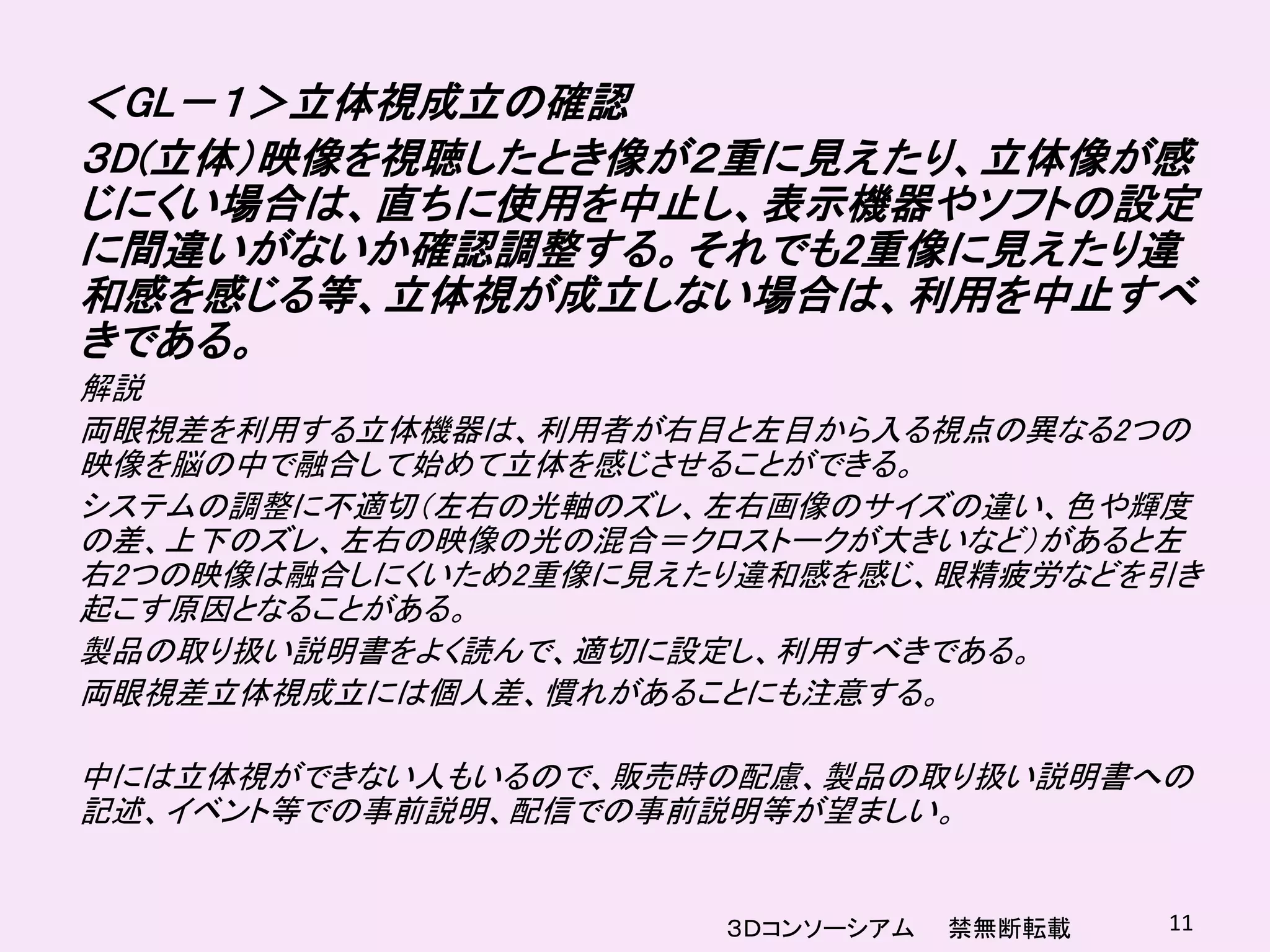 ＜GL－１＞立体視成立の確認
３D(立体）映像を視聴したとき像が２重に見えたり、立体像が感
じにくい場合は、直ちに使用を中止し、表示機器やソフトの設定
に間違いがないか確認調整する。それでも2重像に見えたり違
和感を感じる等、立体視が成立しない場合は、利用を中止すべ
きである。
解説
両眼視差を利用する立体機器は、利用者が右目と左目から入る視点の異なる2つの
映像を脳の中で融合して始めて立体を感じさせることができる。
システムの調整に不適切（左右の光軸のズレ、左右画像のサイズの違い、色や輝度
の差、上下のズレ、左右の映像の光の混合＝クロストークが大きいなど）があると左
右2つの映像は融合しにくいため2重像に見えたり違和感を感じ、眼精疲労などを引き
起こす原因となることがある。
製品の取り扱い説明書をよく読んで、適切に設定し、利用すべきである。
両眼視差立体視成立には個人差、慣れがあることにも注意する。

中には立体視ができない人もいるので、販売時の配慮、製品の取り扱い説明書への
記述、イベント等での事前説明、配信での事前説明等が望ましい。


                      ３Ｄコンソーシアム   禁無断転載   11
 