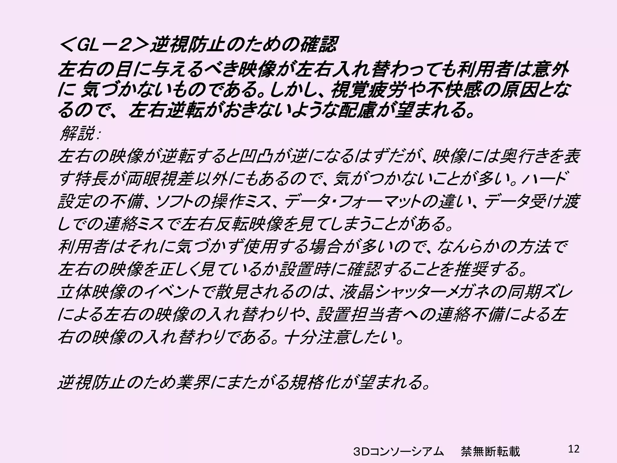 ＜GL－２＞逆視防止のための確認
左右の目に与えるべき映像が左右入れ替わっても利用者は意外
に 気づかないものである。しかし、視覚疲労や不快感の原因とな
るので、 左右逆転がおきないような配慮が望まれる。
解説：
左右の映像が逆転すると凹凸が逆になるはずだが、映像には奥行きを表
す特長が両眼視差以外にもあるので、気がつかないことが多い。ハード
設定の不備、ソフトの操作ミス、データ・フォーマットの違い、データ受け渡
しでの連絡ミスで左右反転映像を見てしまうことがある。
利用者はそれに気づかず使用する場合が多いので、なんらかの方法で
左右の映像を正しく見ているか設置時に確認することを推奨する。
立体映像のイベントで散見されるのは、液晶シャッターメガネの同期ズレ
による左右の映像の入れ替わりや、設置担当者への連絡不備による左
右の映像の入れ替わりである。十分注意したい。

逆視防止のため業界にまたがる規格化が望まれる。


                   ３Ｄコンソーシアム   禁無断転載   12
 