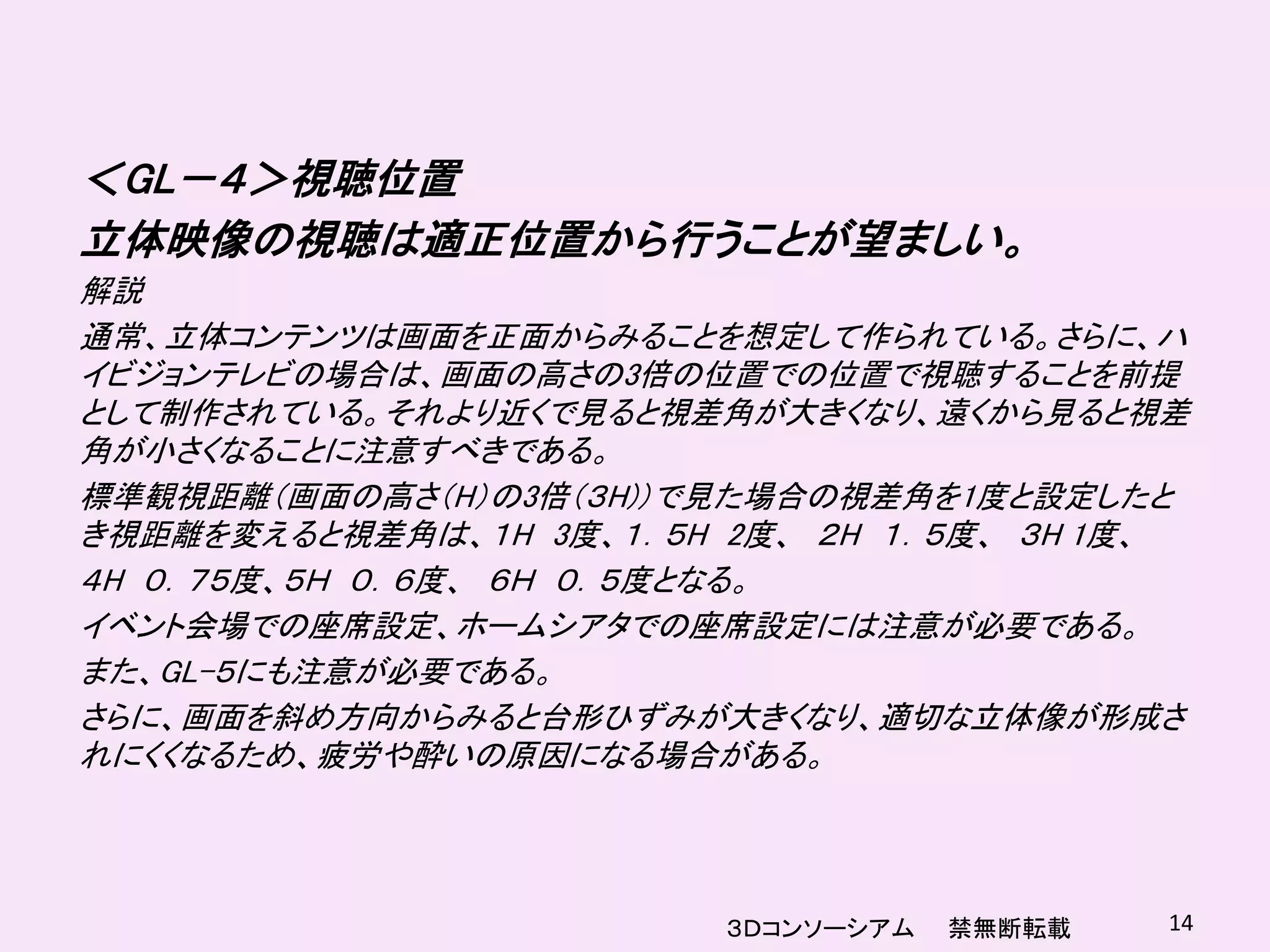 ＜GL－４＞視聴位置
立体映像の視聴は適正位置から行うことが望ましい。
解説
通常、立体コンテンツは画面を正面からみることを想定して作られている。さらに、ハ
イビジョンテレビの場合は、画面の高さの3倍の位置での位置で視聴することを前提
として制作されている。それより近くで見ると視差角が大きくなり、遠くから見ると視差
角が小さくなることに注意すべきである。
標準観視距離（画面の高さ（H）の3倍（３H)）で見た場合の視差角を1度と設定したと
き視距離を変えると視差角は、１H 3度、１．５H 2度、 ２H １．５度、 ３H 1度、
４H ０．７５度、５Ｈ ０．６度、 ６Ｈ ０．５度となる。
イベント会場での座席設定、ホームシアタでの座席設定には注意が必要である。
また、GL-５にも注意が必要である。
さらに、画面を斜め方向からみると台形ひずみが大きくなり、適切な立体像が形成さ
れにくくなるため、疲労や酔いの原因になる場合がある。




                         ３Ｄコンソーシアム   禁無断転載   14
 