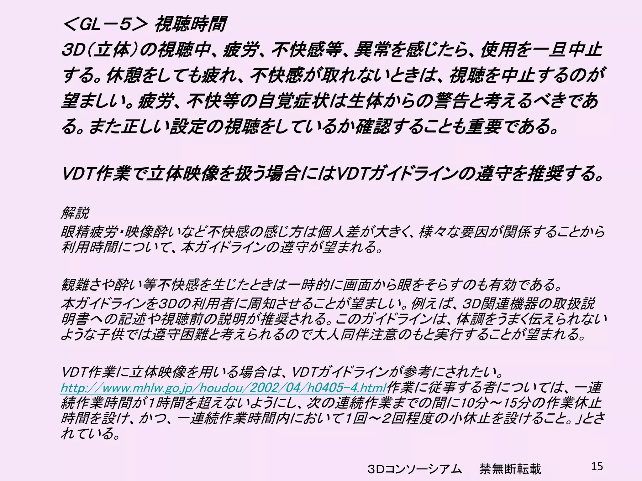 ＜GL－５＞ 視聴時間
３D（立体）の視聴中、疲労、不快感等、異常を感じたら、使用を一旦中止
する。休憩をしても疲れ、不快感が取れないときは、視聴を中止するのが
望ましい。疲労、不快等の自覚症状は生体からの警告と考えるべきであ
る。また正しい設定の視聴をしているか確認することも重要である。

VDT作業で立体映像を扱う場合にはVDTガイドラインの遵守を推奨する。

解説
眼精疲労・映像酔いなど不快感の感じ方は個人差が大きく、様々な要因が関係することから
利用時間について、本ガイドラインの遵守が望まれる。

観難さや酔い等不快感を生じたときは一時的に画面から眼をそらすのも有効である。
本ガイドラインを３Dの利用者に周知させることが望ましい。例えば、３D関連機器の取扱説
明書への記述や視聴前の説明が推奨される。このガイドラインは、体調をうまく伝えられない
ような子供では遵守困難と考えられるので大人同伴注意のもと実行することが望まれる。

VDT作業に立体映像を用いる場合は、VDTガイドラインが参考にされたい。
http://www.mhlw.go.jp/houdou/2002/04/h0405-4.html作業に従事する者については、一連
続作業時間が１時間を超えないようにし、次の連続作業までの間に10分～15分の作業休止
時間を設け、かつ、一連続作業時間内において１回～２回程度の小休止を設けること。」とさ
れている。

                                    ３Ｄコンソーシアム     禁無断転載        15
 