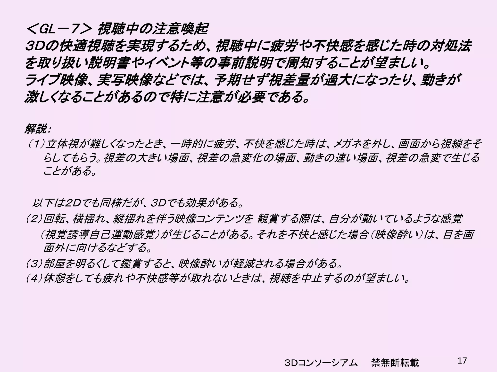 ＜GL－７＞ 視聴中の注意喚起
３Ｄの快適視聴を実現するため、視聴中に疲労や不快感を感じた時の対処法
を取り扱い説明書やイベント等の事前説明で周知することが望ましい。
ライブ映像、実写映像などでは、予期せず視差量が過大になったり、動きが
激しくなることがあるので特に注意が必要である。

解説：
（１）立体視が難しくなったとき、一時的に疲労、不快を感じた時は、メガネを外し、画面から視線をそ
   らしてもらう。視差の大きい場面、視差の急変化の場面、動きの速い場面、視差の急変で生じる
   ことがある。

 以下は２Ｄでも同様だが、３Ｄでも効果がある。
（２）回転、横揺れ、縦揺れを伴う映像コンテンツを 観賞する際は、自分が動いているような感覚
  （視覚誘導自己運動感覚）が生じることがある。それを不快と感じた場合（映像酔い）は、目を画
   面外に向けるなどする。
（３）部屋を明るくして鑑賞すると、映像酔いが軽減される場合がある。
（４）休憩をしても疲れや不快感等が取れないときは、視聴を中止するのが望ましい。




                          ３Ｄコンソーシアム   禁無断転載   17
 