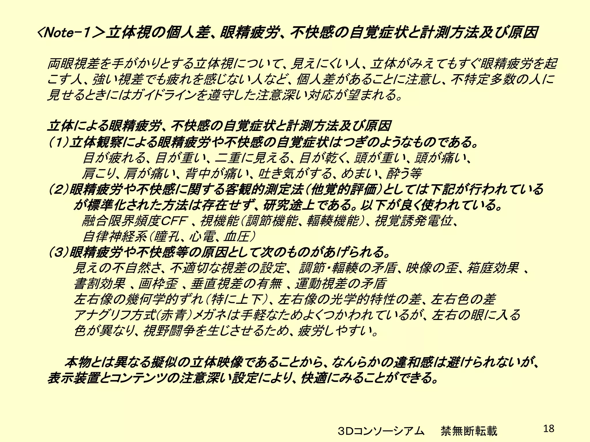 <Note-１＞立体視の個人差、眼精疲労、不快感の自覚症状と計測方法及び原因
両眼視差を手がかりとする立体視について、見えにくい人、立体がみえてもすぐ眼精疲労を起
こす人、強い視差でも疲れを感じない人など、個人差があることに注意し、不特定多数の人に
見せるときにはガイドラインを遵守した注意深い対応が望まれる。

立体による眼精疲労、不快感の自覚症状と計測方法及び原因
（１）立体観察による眼精疲労や不快感の自覚症状はつぎのようなものである。
    目が疲れる、目が重い、二重に見える、目が乾く、頭が重い、頭が痛い、
    肩こり、肩が痛い、背中が痛い、吐き気がする、めまい、酔う等
（２）眼精疲労や不快感に関する客観的測定法（他覚的評価）としては下記が行われている
   が標準化された方法は存在せず、研究途上である。以下が良く使われている。
    融合限界頻度ＣＦＦ 、視機能（調節機能、輻輳機能）、視覚誘発電位、
    自律神経系（瞳孔、心電、血圧）
（３）眼精疲労や不快感等の原因として次のものがあげられる。
   見えの不自然さ、不適切な視差の設定、 調節・輻輳の矛盾、映像の歪、箱庭効果 、
   書割効果 、画枠歪 、垂直視差の有無 、運動視差の矛盾
   左右像の幾何学的ずれ（特に上下）、左右像の光学的特性の差、左右色の差
   アナグリフ方式(赤青）メガネは手軽なためよくつかわれているが、左右の眼に入る
   色が異なり、視野闘争を生じさせるため、疲労しやすい。

 本物とは異なる擬似の立体映像であることから、なんらかの違和感は避けられないが、
表示装置とコンテンツの注意深い設定により、快適にみることができる。


                        ３Ｄコンソーシアム   禁無断転載    18
 