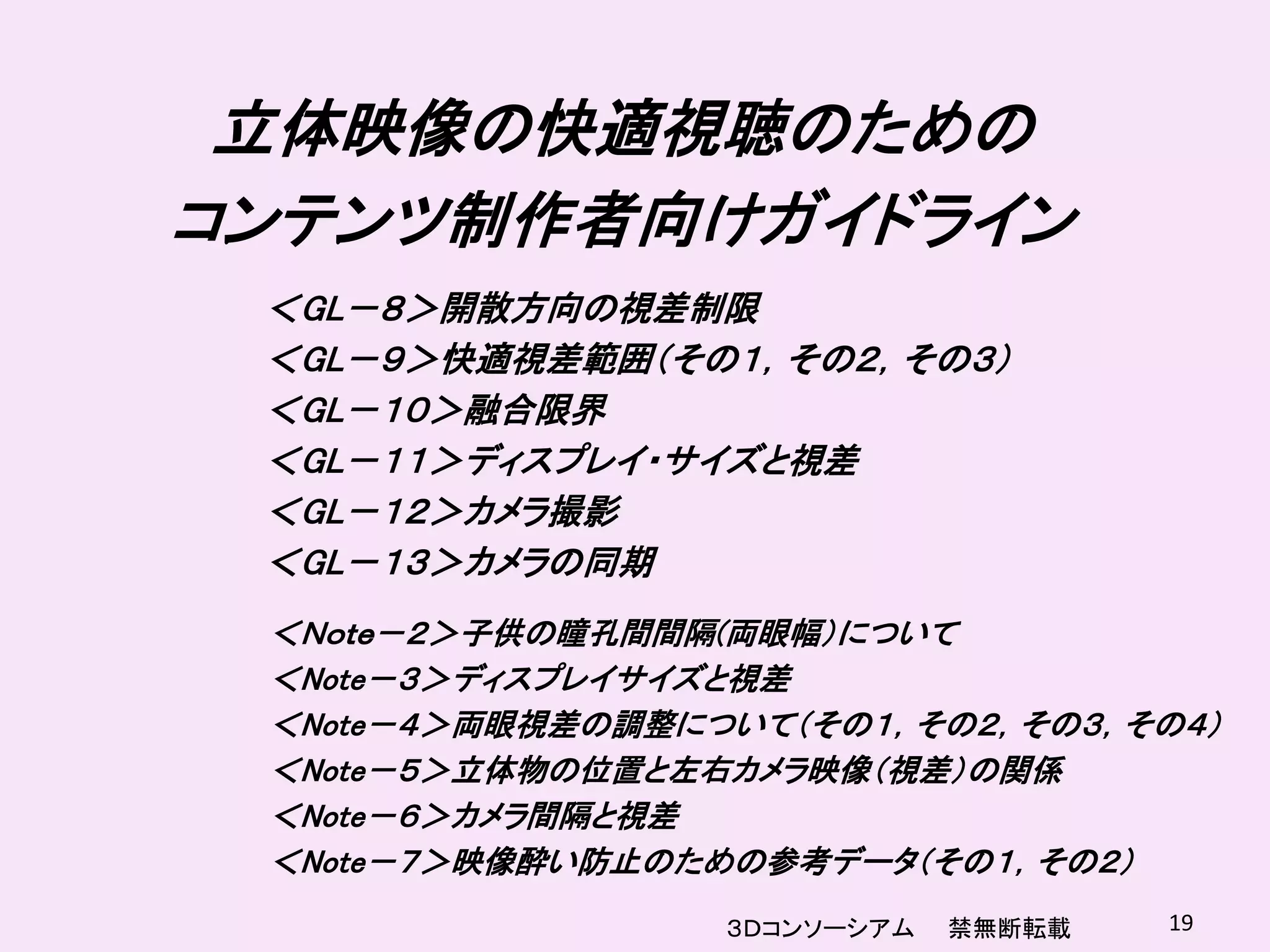 立体映像の快適視聴のための
コンテンツ制作者向けガイドライン
 ＜GL－８＞開散方向の視差制限
 ＜GL－９＞快適視差範囲（その１，その２，その３）
 ＜GL－１０＞融合限界
 ＜GL－１１＞ディスプレイ・サイズと視差
 ＜GL－１２＞カメラ撮影
 ＜GL－１３＞カメラの同期
 ＜Ｎｏｔｅ－２＞子供の瞳孔間間隔(両眼幅）について
 ＜Note－３＞ディスプレイサイズと視差
 ＜Note－４＞両眼視差の調整について（その１，その２，その３，その４）
 ＜Note－５＞立体物の位置と左右カメラ映像（視差）の関係
 ＜Note－６＞カメラ間隔と視差
 ＜Note－７＞映像酔い防止のための参考データ（その１，その２）
                  ３Ｄコンソーシアム   禁無断転載   19
 