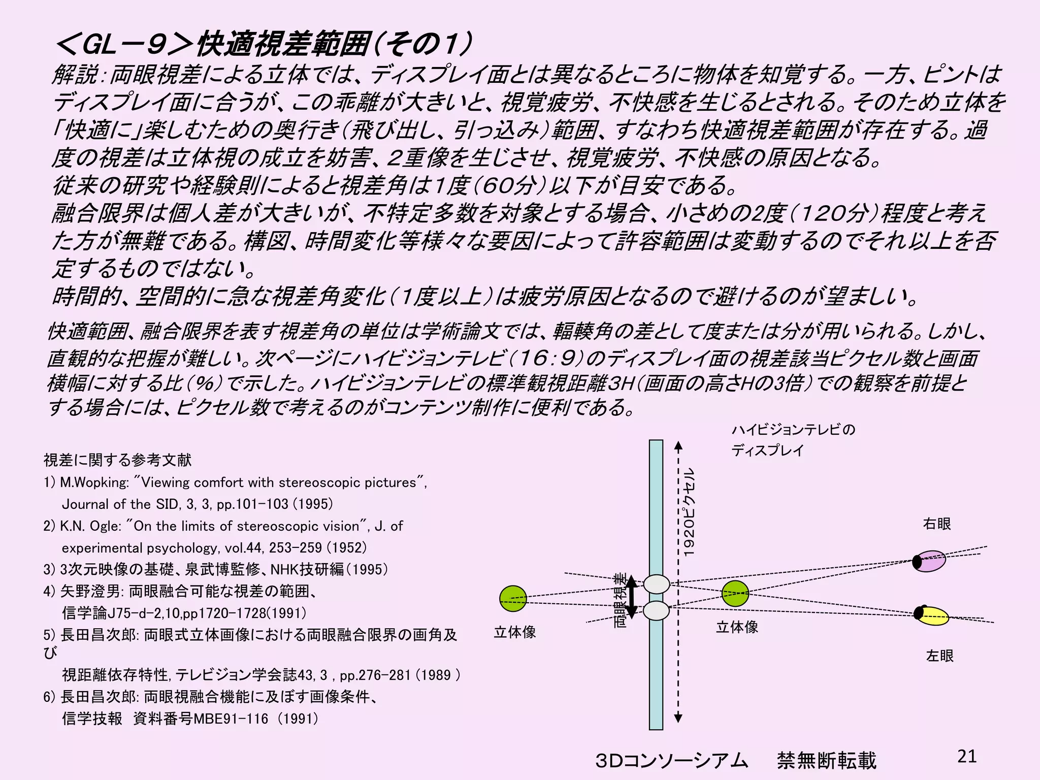 ＜GL－９＞快適視差範囲（その１）
 解説：両眼視差による立体では、ディスプレイ面とは異なるところに物体を知覚する。一方、ピントは
 ディスプレイ面に合うが、この乖離が大きいと、視覚疲労、不快感を生じるとされる。そのため立体を
 「快適に」楽しむための奥行き（飛び出し、引っ込み）範囲、すなわち快適視差範囲が存在する。過
 度の視差は立体視の成立を妨害、２重像を生じさせ、視覚疲労、不快感の原因となる。
 従来の研究や経験則によると視差角は１度（６０分）以下が目安である。
 融合限界は個人差が大きいが、不特定多数を対象とする場合、小さめの2度（１２０分）程度と考え
 た方が無難である。構図、時間変化等様々な要因によって許容範囲は変動するのでそれ以上を否
 定するものではない。
 時間的、空間的に急な視差角変化（１度以上）は疲労原因となるので避けるのが望ましい。
快適範囲、融合限界を表す視差角の単位は学術論文では、輻輳角の差として度または分が用いられる。しかし、
直観的な把握が難しい。次ページにハイビジョンテレビ（１６：９）のディスプレイ面の視差該当ピクセル数と画面
横幅に対する比（％）で示した。ハイビジョンテレビの標準観視距離３H（画面の高さHの3倍）での観察を前提と
する場合には、ピクセル数で考えるのがコンテンツ制作に便利である。
                                                                                        ハイビジョンテレビの
                                                                                        ディスプレイ
視差に関する参考文献




                                                                            １９２０ピクセル
1) M.Wopking: "Viewing comfort with stereoscopic pictures",
   Journal of the SID, 3, 3, pp.101-103 (1995)
2) K.N. Ogle: "On the limits of stereoscopic vision", J. of                                          右眼
   experimental psychology, vol.44, 253-259 (1952)
3) 3次元映像の基礎、泉武博監修、NHK技研編（1995）


                                                                     両眼視差
4) 矢野澄男: 両眼融合可能な視差の範囲、
   信学論J75-d-2,10,pp1720-1728(1991)
                                                              立体像                      立体像
5) 長田昌次郎: 両眼式立体画像における両眼融合限界の画角及
び                                                                                                    左眼
   視距離依存特性, テレビジョン学会誌43, 3 , pp.276-281 (1989 )
6) 長田昌次郎: 両眼視融合機能に及ぼす画像条件、
   信学技報 資料番号MBE91-116 (1991)

                                                                    ３Ｄコンソーシアム                禁無断転載        21
 