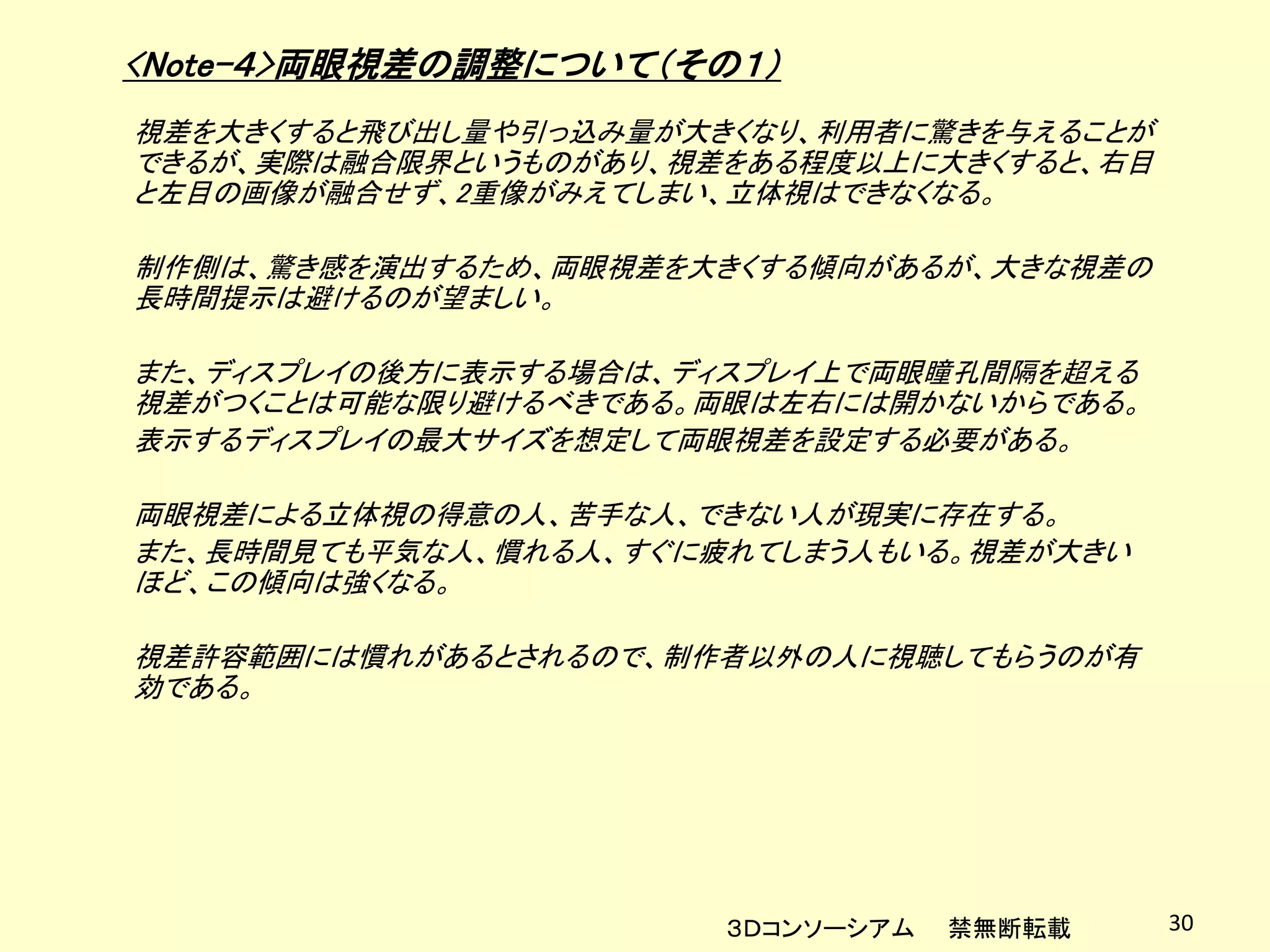 <Note-４>両眼視差の調整について（その１）
視差を大きくすると飛び出し量や引っ込み量が大きくなり、利用者に驚きを与えることが
できるが、実際は融合限界というものがあり、視差をある程度以上に大きくすると、右目
と左目の画像が融合せず、2重像がみえてしまい、立体視はできなくなる。

制作側は、驚き感を演出するため、両眼視差を大きくする傾向があるが、大きな視差の
長時間提示は避けるのが望ましい。

また、ディスプレイの後方に表示する場合は、ディスプレイ上で両眼瞳孔間隔を超える
視差がつくことは可能な限り避けるべきである。両眼は左右には開かないからである。
表示するディスプレイの最大サイズを想定して両眼視差を設定する必要がある。

両眼視差による立体視の得意の人、苦手な人、できない人が現実に存在する。
また、長時間見ても平気な人、慣れる人、すぐに疲れてしまう人もいる。視差が大きい
ほど、この傾向は強くなる。

視差許容範囲には慣れがあるとされるので、制作者以外の人に視聴してもらうのが有
効である。




                       ３Ｄコンソーシアム   禁無断転載   30
 