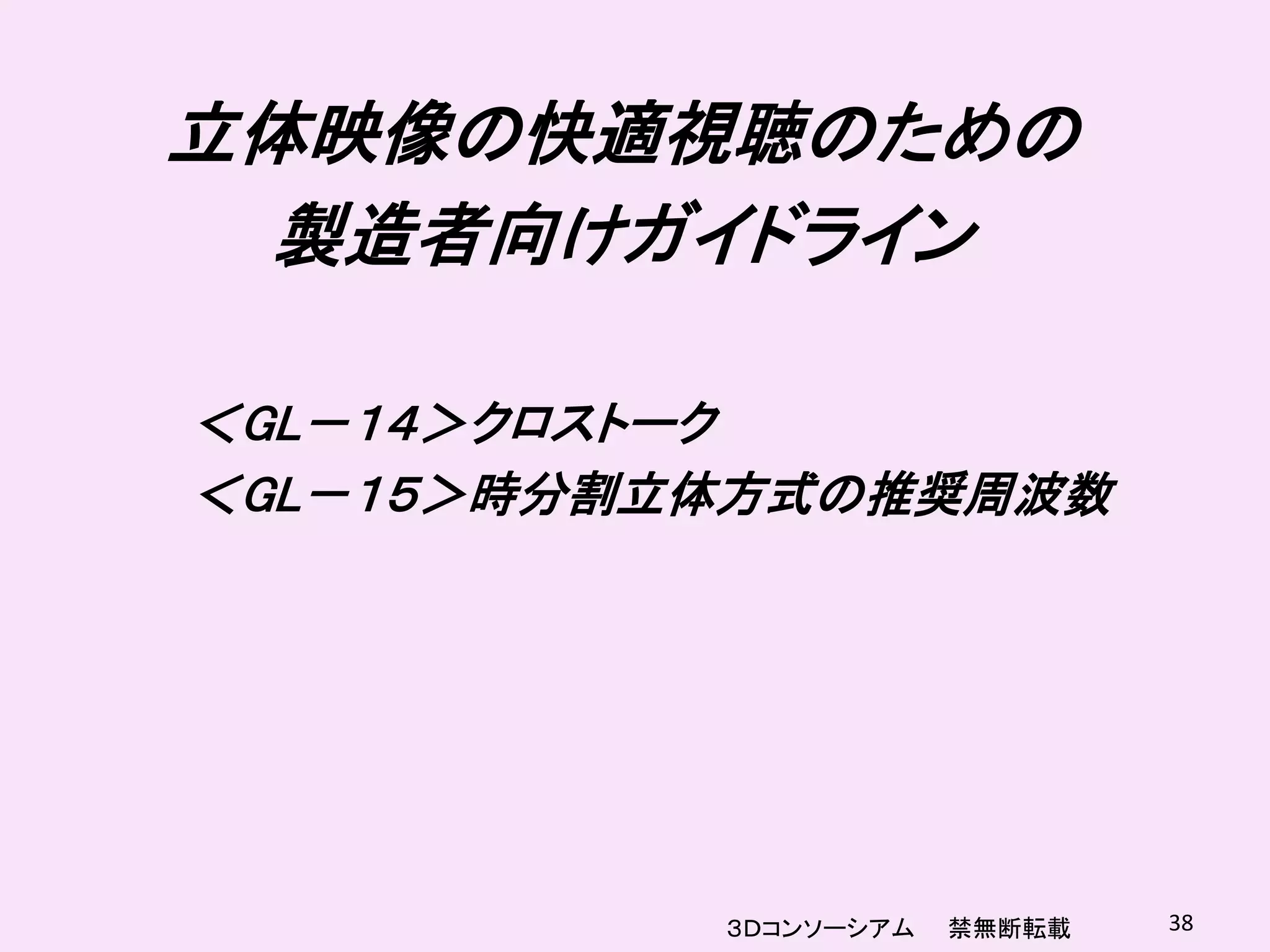 立体映像の快適視聴のための
  製造者向けガイドライン

＜GL－１４＞クロストーク
＜GL－１５＞時分割立体方式の推奨周波数




           ３Ｄコンソーシアム   禁無断転載   38
 