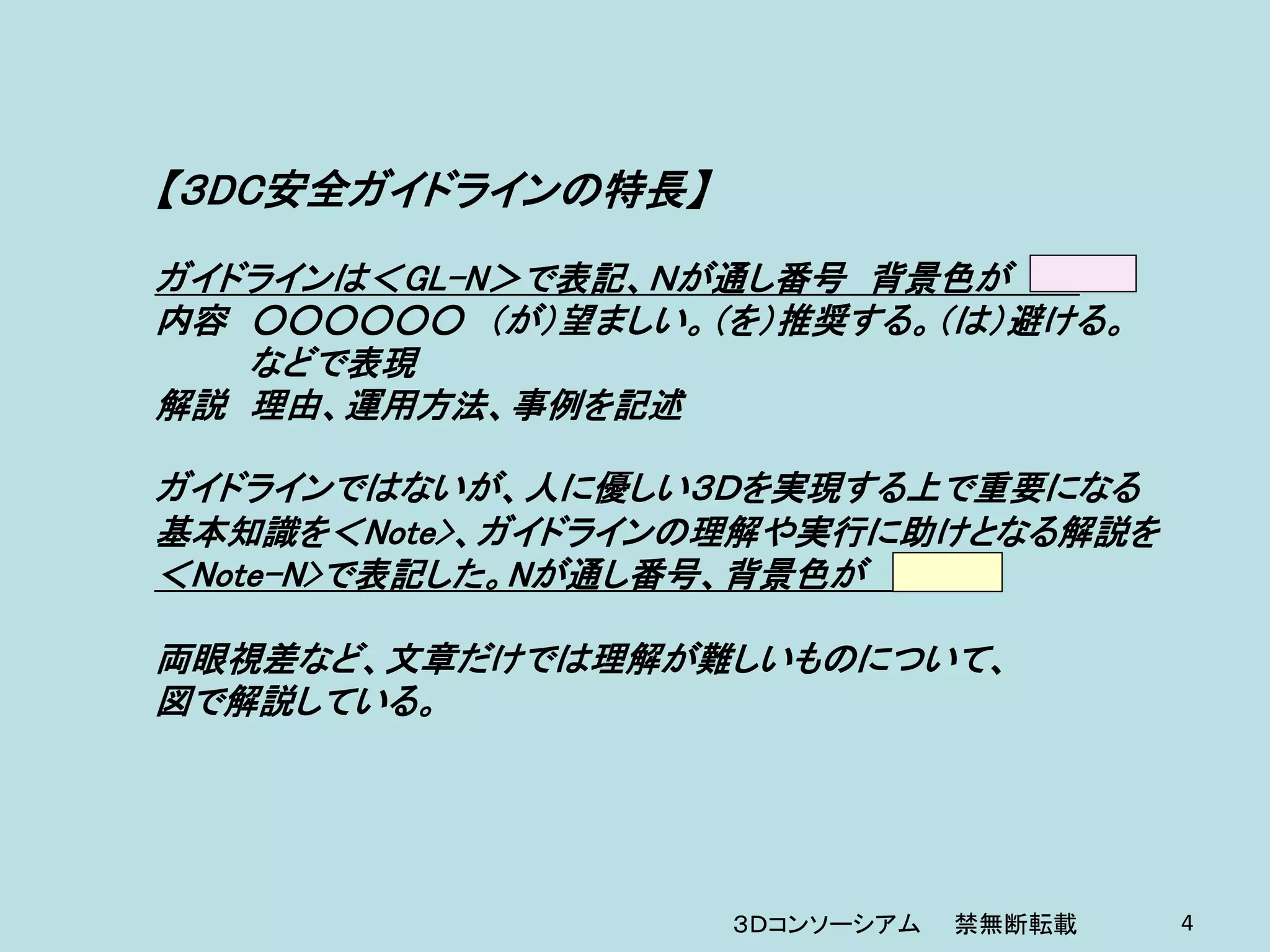 【３DC安全ガイドラインの特長】
ガイドラインは＜GL-N＞で表記、Ｎが通し番号 背景色が
内容 ○○○○○○ （が）望ましい。（を）推奨する。（は）避ける。
   などで表現
解説 理由、運用方法、事例を記述

ガイドラインではないが、人に優しい３Ｄを実現する上で重要になる
基本知識を＜Note>、ガイドラインの理解や実行に助けとなる解説を
＜Note-N>で表記した。Nが通し番号、背景色が

両眼視差など、文章だけでは理解が難しいものについて、
図で解説している。




                   ３Ｄコンソーシアム   禁無断転載   4
 