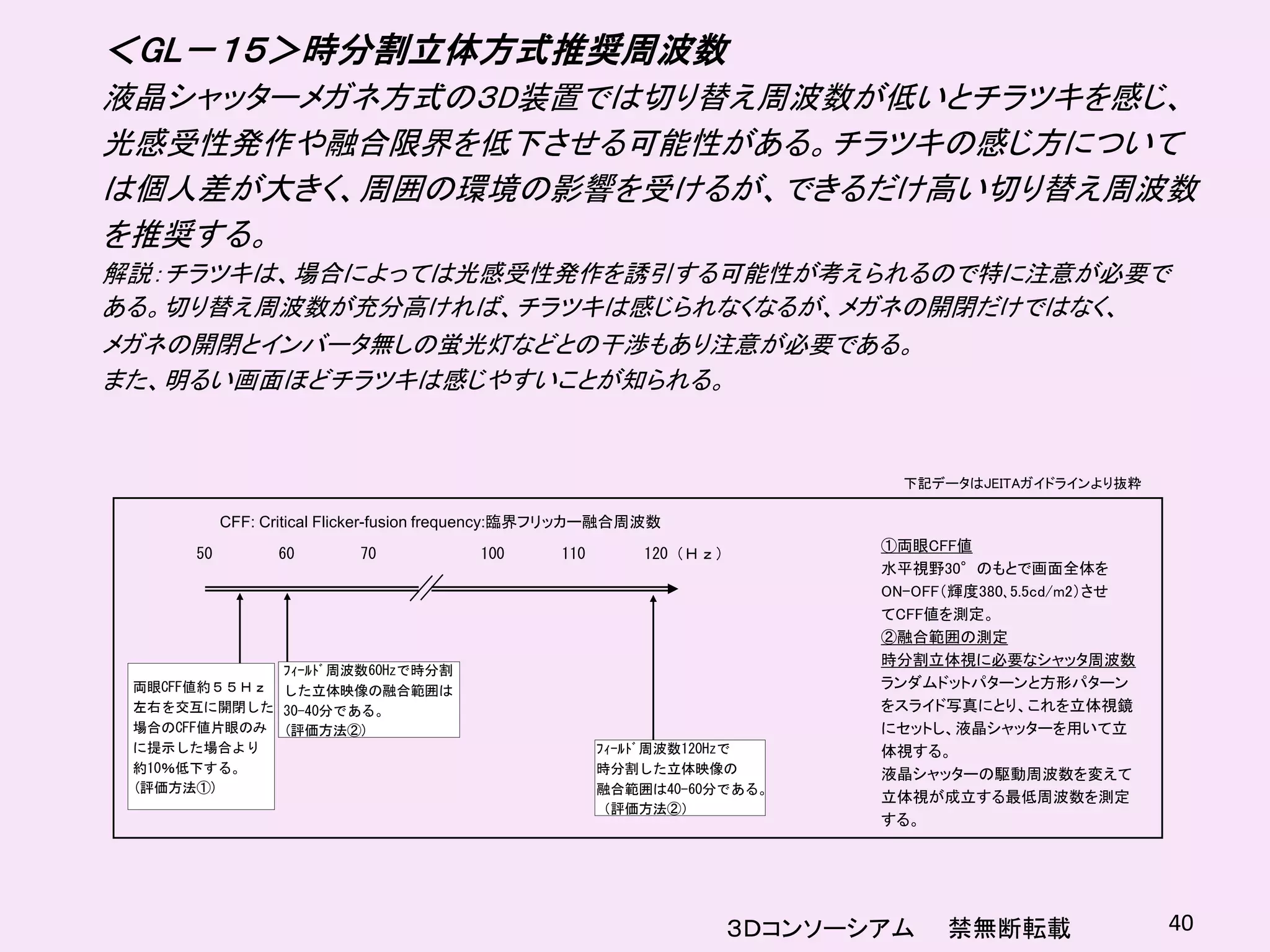＜GL－１５＞時分割立体方式推奨周波数
液晶シャッターメガネ方式の３D装置では切り替え周波数が低いとチラツキを感じ、
光感受性発作や融合限界を低下させる可能性がある。チラツキの感じ方について
は個人差が大きく、周囲の環境の影響を受けるが、できるだけ高い切り替え周波数
を推奨する。
解説：チラツキは、場合によっては光感受性発作を誘引する可能性が考えられるので特に注意が必要で
ある。切り替え周波数が充分高ければ、チラツキは感じられなくなるが、メガネの開閉だけではなく、
メガネの開閉とインバータ無しの蛍光灯などとの干渉もあり注意が必要である。
また、明るい画面ほどチラツキは感じやすいことが知られる。


                                                                            下記データはJEITAガイドラインより抜粋

           CFF: Critical Flicker-fusion frequency:臨界フリッカー融合周波数
                                                                          ①両眼CFF値
      50         60        70            100      110       120（Ｈｚ）
                                                                          水平視野30°のもとで画面全体を
                                                                          ON-OFF（輝度380､5.5cd/m2）させ
                                                                          てCFF値を測定。
                                                                          ②融合範囲の測定
                                                                          時分割立体視に必要なシャッタ周波数
             ﾌｨｰﾙﾄﾞ周波数60Hzで時分割
 両眼CFF値約５５Ｈｚ した立体映像の融合範囲は                                                 ランダムドットパターンと方形パターン
 左右を交互に開閉した 30-40分である。                                                    をスライド写真にとり、これを立体視鏡
 場合のCFF値片眼のみ (評価方法②)                                                      にセットし、液晶シャッターを用いて立
 に提示した場合より                                              ﾌｨｰﾙﾄﾞ周波数120Hzで   体視する。
 約10％低下する。                                              時分割した立体映像の        液晶シャッターの駆動周波数を変えて
 (評価方法①)                                                融合範囲は40-60分である。
                                                                          立体視が成立する最低周波数を測定
                                                        （評価方法②）
                                                                          する。




                                                                   ３Ｄコンソーシアム    禁無断転載                40
 