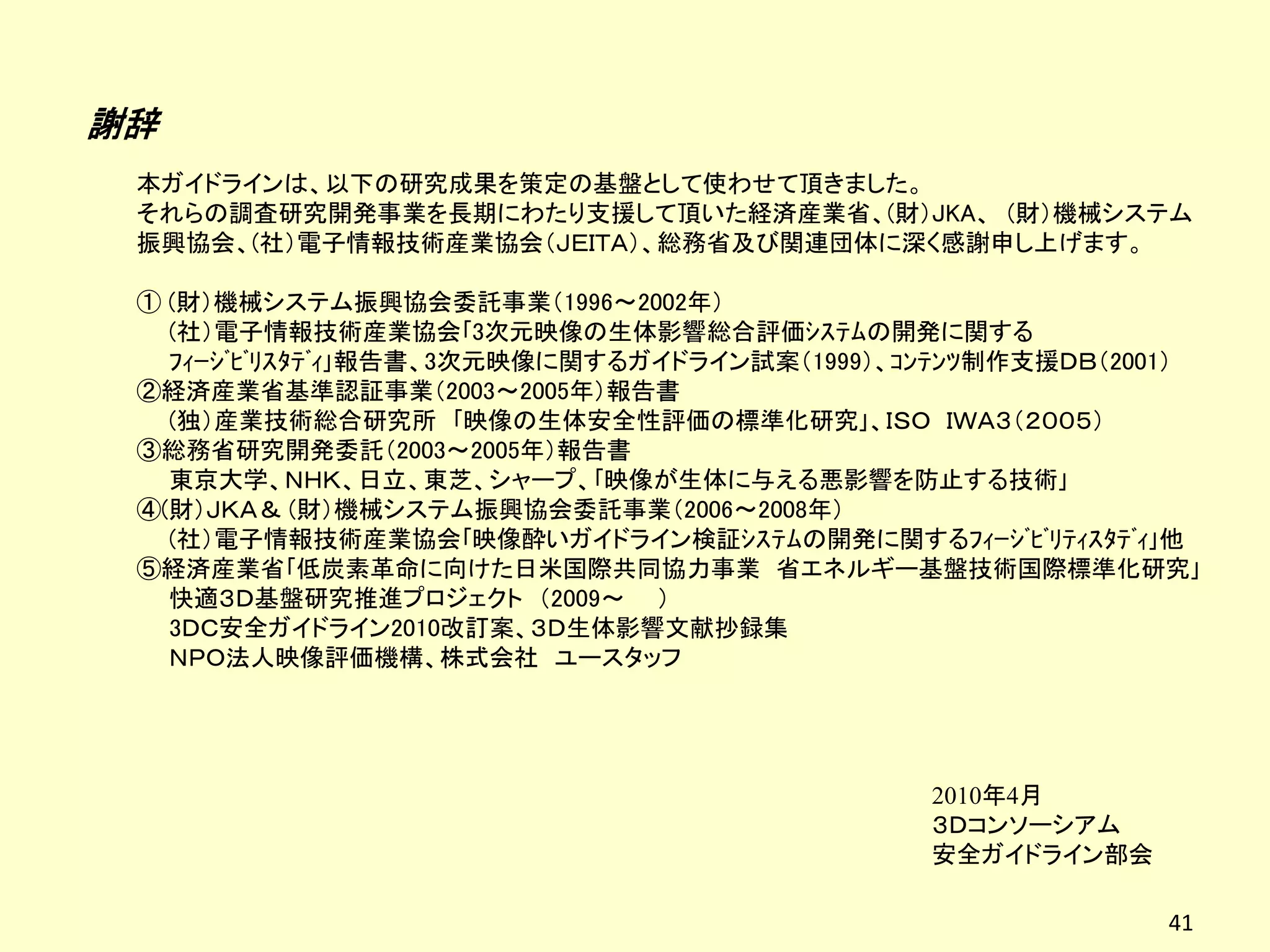 謝辞
 本ガイドラインは、以下の研究成果を策定の基盤として使わせて頂きました。
 それらの調査研究開発事業を長期にわたり支援して頂いた経済産業省、(財）JKA、 (財）機械システム
 振興協会、(社）電子情報技術産業協会（ＪＥＩＴＡ）、総務省及び関連団体に深く感謝申し上げます。

 ① (財）機械システム振興協会委託事業（1996～2002年）
   (社）電子情報技術産業協会｢3次元映像の生体影響総合評価ｼｽﾃﾑの開発に関する
   ﾌｨｰｼﾞﾋﾞﾘｽﾀﾃﾞｨ｣報告書、3次元映像に関するガイドライン試案（1999）、ｺﾝﾃﾝﾂ制作支援ＤＢ（2001）
 ②経済産業省基準認証事業（2003～2005年）報告書
   (独）産業技術総合研究所 ｢映像の生体安全性評価の標準化研究｣、ＩＳＯ ＩＷＡ３（２００５）
 ③総務省研究開発委託（2003～2005年）報告書
   東京大学、ＮＨＫ、日立、東芝、シャープ、｢映像が生体に与える悪影響を防止する技術｣
 ④(財）ＪＫＡ＆ (財）機械システム振興協会委託事業（2006～2008年）
   (社）電子情報技術産業協会｢映像酔いガイドライン検証ｼｽﾃﾑの開発に関するﾌｨｰｼﾞﾋﾞﾘﾃｨｽﾀﾃﾞｨ｣他
 ⑤経済産業省｢低炭素革命に向けた日米国際共同協力事業 省エネルギー基盤技術国際標準化研究｣
   快適３Ｄ基盤研究推進プロジェクト （2009～ ）
   3ＤＣ安全ガイドライン2010改訂案、３Ｄ生体影響文献抄録集
   ＮＰＯ法人映像評価機構、株式会社 ユースタッフ




                                              2010年4月
                                              ３Ｄコンソーシアム
                                              安全ガイドライン部会

                                                            41
 