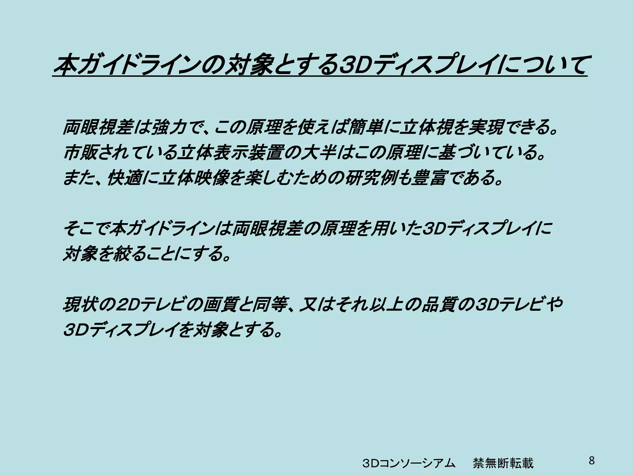 本ガイドラインの対象とする３Dディスプレイについて

両眼視差は強力で、この原理を使えば簡単に立体視を実現できる。
市販されている立体表示装置の大半はこの原理に基づいている。
また、快適に立体映像を楽しむための研究例も豊富である。

そこで本ガイドラインは両眼視差の原理を用いた３Dディスプレイに
対象を絞ることにする。

現状の２Dテレビの画質と同等、又はそれ以上の品質の３Dテレビや
３Ｄディスプレイを対象とする。




                   ３Ｄコンソーシアム   禁無断転載   8
 