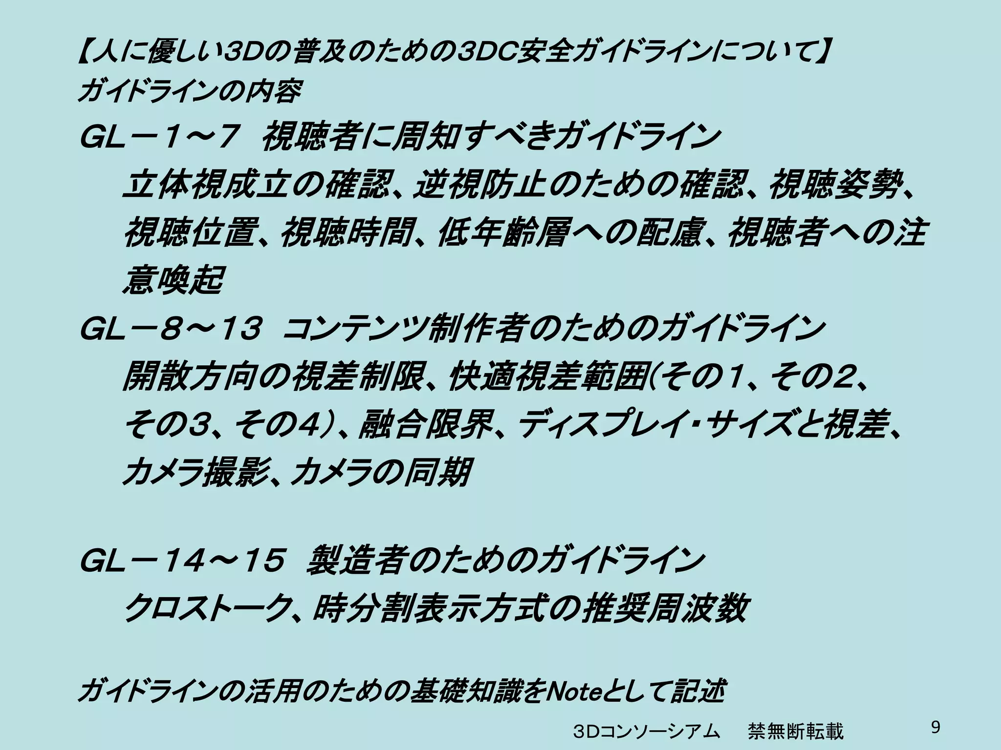 【人に優しい３Ｄの普及のための３ＤＣ安全ガイドラインについて】
ガイドラインの内容
ＧＬ－１～７ 視聴者に周知すべきガイドライン
  立体視成立の確認、逆視防止のための確認、視聴姿勢、
  視聴位置、視聴時間、低年齢層への配慮、視聴者への注
  意喚起
ＧＬ－８～１３ コンテンツ制作者のためのガイドライン
  開散方向の視差制限、快適視差範囲(その１、その２、
  その３、その４）、融合限界、ディスプレイ・サイズと視差、
  カメラ撮影、カメラの同期

ＧＬ－１４～１５ 製造者のためのガイドライン
  クロストーク、時分割表示方式の推奨周波数

ガイドラインの活用のための基礎知識をNoteとして記述
                    ３Ｄコンソーシアム   禁無断転載   9
 