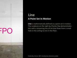 Line
A Point Set In Motion
Line is mathematically defined as a point set in motion.
The sculpture on the right by Charles Ray demonstrates
this with a streaming line of ink that flows from a small
hole in the ceiling to one in the floor.
Charles Ray. Ink Line. 1987. Ink and pump, dimensions variable.
 