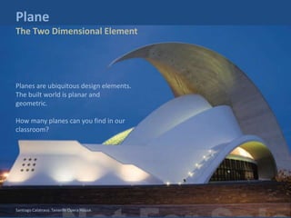Planes are ubiquitous design elements.
The built world is planar and
geometric.
How many planes can you find in our
classroom?
Plane
The Two Dimensional Element
Santiago Calatrava. Tenerife Opera House.
 