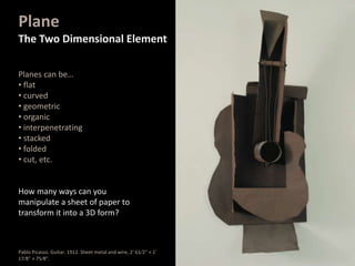 Planes can be…
• flat
• curved
• geometric
• organic
• interpenetrating
• stacked
• folded
• cut, etc.
How many ways can you
manipulate a sheet of paper to
transform it into a 3D form?
Plane
The Two Dimensional Element
Pablo Picasso. Guitar. 1912. Sheet metal and wire, 2' 61⁄2" × 1'
17⁄8" × 75⁄8".
 