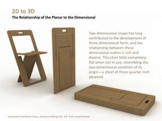 Two-dimensional shape has long
contributed to the development of
three-dimensional form, and the
relationship between these
dimensional realms is rich and
diverse. This chair folds completely
flat when not in use, resembling the
two-dimensional condition of its
origin—a sheet of three-quarter inch
plywood.
2D to 3D
The Relationship of the Planar to the Dimensional
Ufuk Keskin and Efecem Kutuk. SheetSeat folding chair, 3⁄4" thick, wood laminate
 