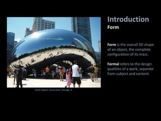 Introduction
Form
Anish Kapoor. Cloud Gate. Chicago, IL.
Form is the overall 3D shape
of an object, the complete
configuration of its mass.
Formal refers to the design
qualities of a work, separate
from subject and content.
 