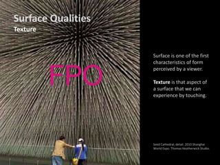 Surface is one of the first
characteristics of form
perceived by a viewer.
Texture is that aspect of
a surface that we can
experience by touching.
Seed Cathedral, detail. 2010 Shanghai
World Expo. Thomas Heatherwick Studio.
Surface Qualities
Texture
 
