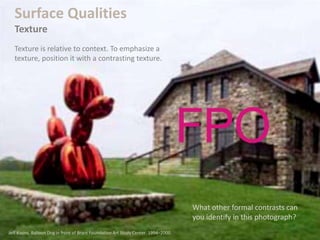 What other formal contrasts can
you identify in this photograph?
Surface Qualities
Texture
Texture is relative to context. To emphasize a
texture, position it with a contrasting texture.
Jeff Koons. Balloon Dog in front of Brant Foundation Art Study Center. 1994–2000.
 