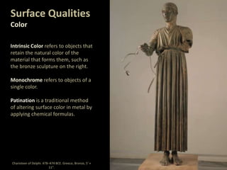 Surface Qualities
Color
Intrinsic Color refers to objects that
retain the natural color of the
material that forms them, such as
the bronze sculpture on the right.
Monochrome refers to objects of a
single color.
Patination is a traditional method
of altering surface color in metal by
applying chemical formulas.
Charioteer of Delphi. 478–474 BCE. Greece, Bronze, 5' ×
11".
 