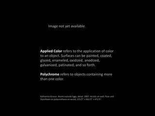 Applied Color refers to the application of color
to an object. Surfaces can be painted, coated,
glazed, enameled, oxidized, anodized,
galvanized, patinated, and so forth.
Polychrome refers to objects containing more
than one color.
Katharina Grosse. Atoms outside Eggs, detail. 2007. Acrylic on wall, floor and
Styrofoam on polyurethane on wood, 221⁄2” × 662⁄3” × 471⁄5”.
Image not yet available.
 