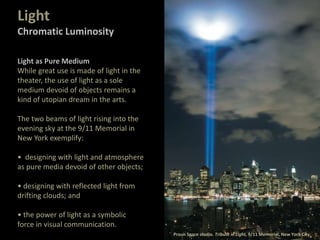 Light as Pure Medium
While great use is made of light in the
theater, the use of light as a sole
medium devoid of objects remains a
kind of utopian dream in the arts.
The two beams of light rising into the
evening sky at the 9/11 Memorial in
New York exemplify:
• designing with light and atmosphere
as pure media devoid of other objects;
• designing with reflected light from
drifting clouds; and
• the power of light as a symbolic
force in visual communication.
Proun Space studio. Tribute in Light, 9/11 Memorial, New York City.
Light
Chromatic Luminosity
 