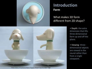 • Depth: the extra
dimension that lifts
three-dimensional
form up and off the
plane.
• Viewing: three-
dimensional objects
are viewed in the
round rather than
from a single
viewpoint.
Introduction
Form
What makes 3D form
different from 2D shape?
Three views of Yoshitomo Nara’s Pupcup. Bozart Toys Inc. 81⁄2" high.
 