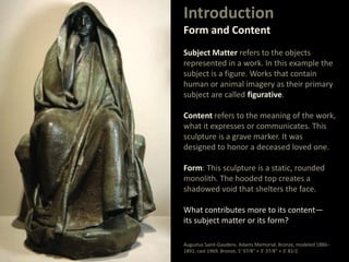 Introduction
Form and Content
Subject Matter refers to the objects
represented in a work. In this example the
subject is a figure. Works that contain
human or animal imagery as their primary
subject are called figurative.
Content refers to the meaning of the work,
what it expresses or communicates. This
sculpture is a grave marker. It was
designed to honor a deceased loved one.
Form: This sculpture is a static, rounded
monolith. The hooded top creates a
shadowed void that shelters the face.
What contributes more to its content—
its subject matter or its form?
Augustus Saint-Gaudens. Adams Memorial. Bronze, modeled 1886–
1891, cast 1969. Bronze, 5' 97⁄8" × 3' 37⁄8" × 3' 81⁄2.
 
