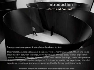 Form generates response. It stimulates the viewer to feel.
This installation does not contain a subject, yet it is highly expressive. When one walks
around and in between the large, curved planes of oxidized steel, the full experience
unfolds. The viewer, dwarfed by steel “walls” over twelve feet high, “feels” the pressure
of those tilting planes and curved paths. This is not an intellectual experience; it is a felt
experience, emotional and visceral, generated by the formal qualities of design.
Richard Serra. Installation view of the exhibition “Richard Serra Sculpture: Forty Years,” MoMA.
Introduction
Form and Content
 