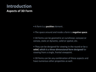 • A form is a positive element.
• The space around and inside a form is negative space.
• 3D forms can be geometric or curvilinear, concave or
convex, static or dynamic, solid or spatial, etc.
• They can be designed for viewing in the round or be a
relief, which is a three-dimensional form designed for
viewing from a single, frontal viewpoint.
• 3D forms can be any combination of these aspects and
have numerous other properties as well.
Introduction
Aspects of 3D Form
 