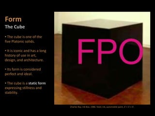 Form
The Cube
• The cube is one of the
five Platonic solids.
• It is iconic and has a long
history of use in art,
design, and architecture.
• Its form is considered
perfect and ideal.
• The cube is a static form
expressing stillness and
stability.
Charles Ray. Ink Box. 1986. Steel, ink, automobile paint, 3' × 3' × 3'.
 