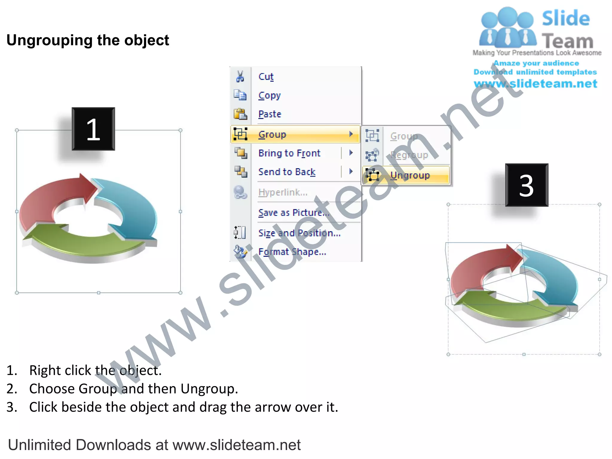 Ungrouping the object




                                                             e t
            1
                                                         m .n
                                                  tea           3

                                        id      e
                              .     s l
                   w        w
                 w
1. Right click the object.
2. Choose Group and then Ungroup.
3. Click beside the object and drag the arrow over it.

Unlimited Downloads at www.slideteam.net
 