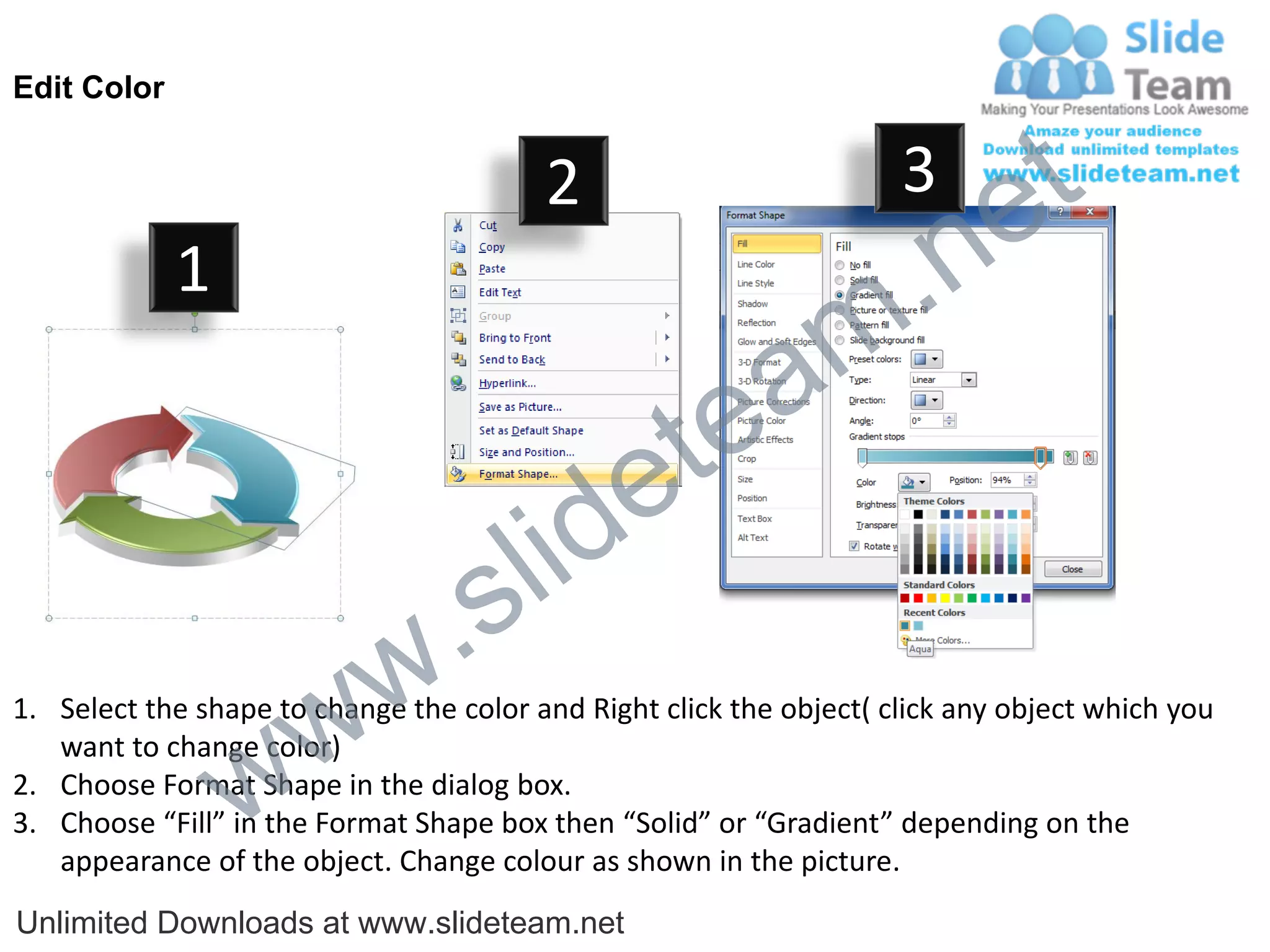 Edit Color


                                         2                           3
                                                                             e t
             1
                                                                m .n
                                                  tea
                                        id      e
                              .     s l
                   w        w
1. Select the shape to change the color and Right click the object( click any object which you


                 w
   want to change color)
2. Choose Format Shape in the dialog box.
3. Choose “Fill” in the Format Shape box then “Solid” or “Gradient” depending on the
   appearance of the object. Change colour as shown in the picture.
Unlimited Downloads at www.slideteam.net
 