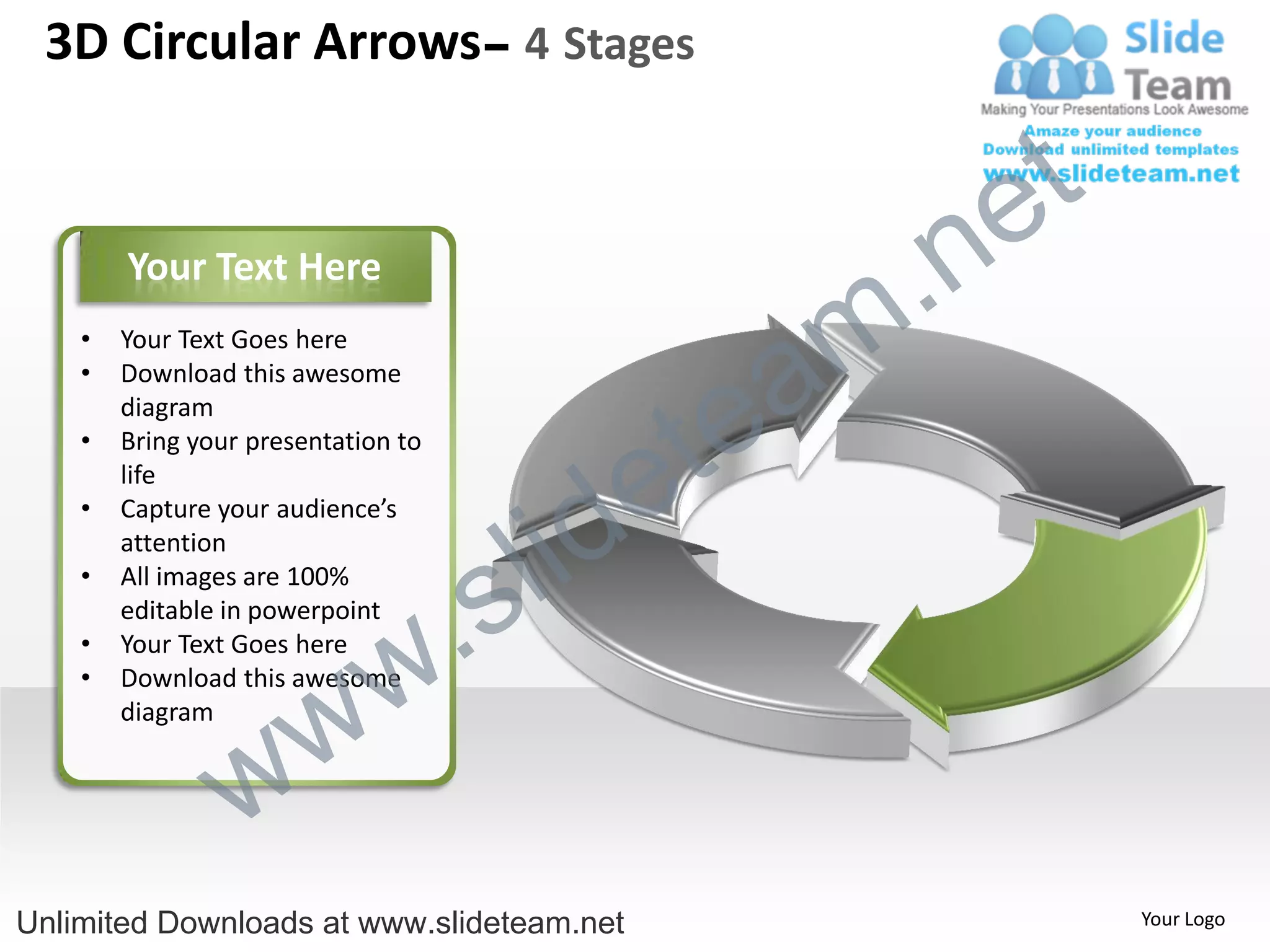 3D Circular Arrows– 4 Stages


                                                    e t
        Your Text Here

                                                m .n
                                               a
    •   Your Text Goes here



                                             te
    •   Download this awesome
        diagram



                                           e
    •   Bring your presentation to



                                         id
        life



                                       l
    •   Capture your audience’s



                                     s
        attention



                                .
    •   All images are 100%
        editable in powerpoint


                              w
    •   Your Text Goes here



                   w
    •   Download this awesome
        diagram


                 w
Unlimited Downloads at www.slideteam.net                  Your Logo
 