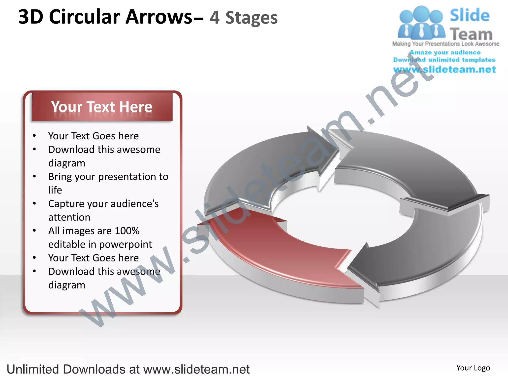3D Circular Arrows– 4 Stages


                                                    e t
        Your Text Here

                                                m .n
                                               a
    •   Your Text Goes here



                                             te
    •   Download this awesome
        diagram



                                           e
    •   Bring your presentation to



                                         id
        life



                                       l
    •   Capture your audience’s



                                     s
        attention



                                .
    •   All images are 100%
        editable in powerpoint


                              w
    •   Your Text Goes here



                   w
    •   Download this awesome
        diagram


                 w
Unlimited Downloads at www.slideteam.net                  Your Logo
 