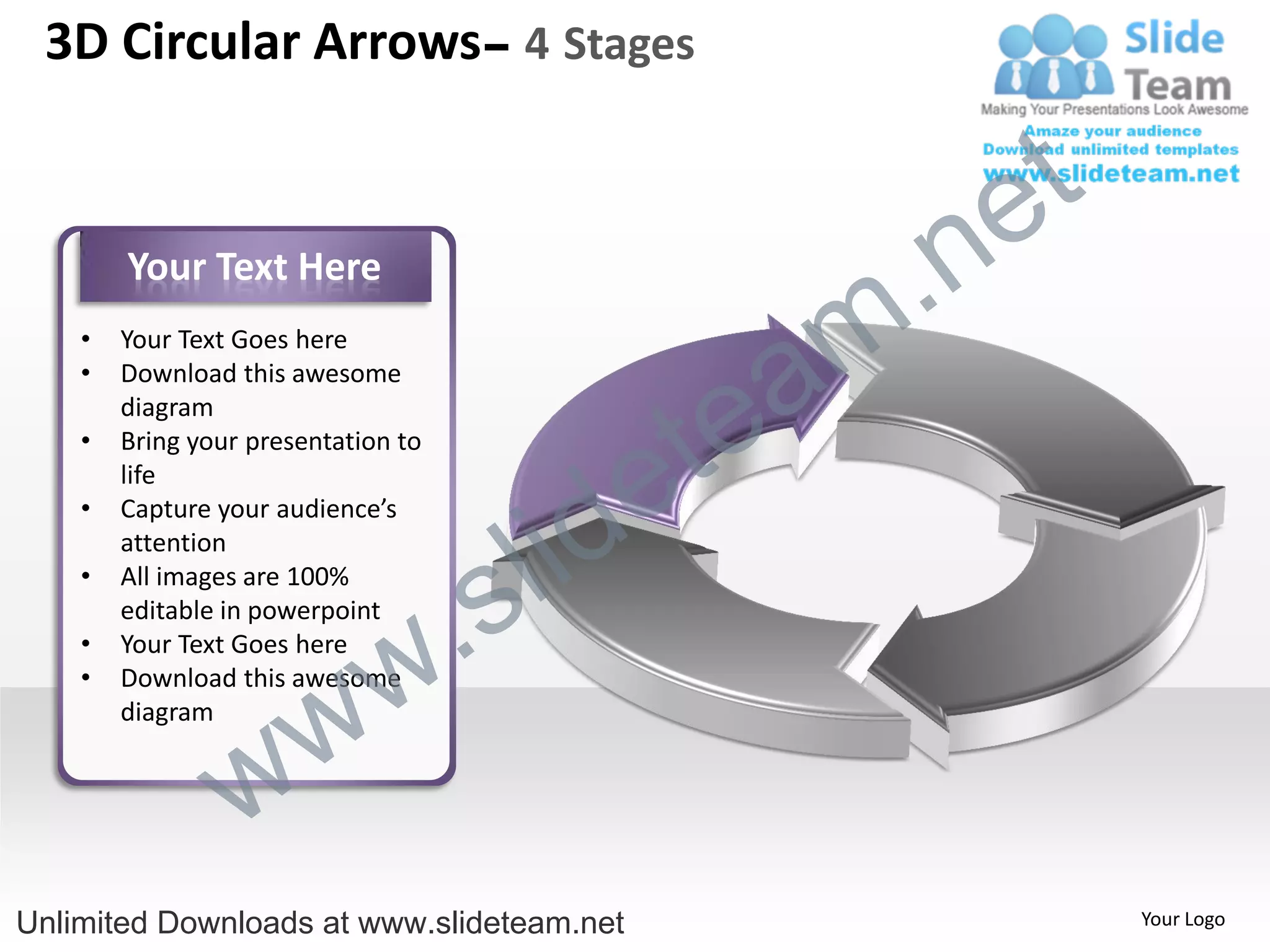 3D Circular Arrows– 4 Stages


                                                    e t
        Your Text Here

                                                m .n
                                               a
    •   Your Text Goes here



                                             te
    •   Download this awesome
        diagram



                                           e
    •   Bring your presentation to



                                         id
        life



                                       l
    •   Capture your audience’s



                                     s
        attention



                                .
    •   All images are 100%
        editable in powerpoint


                              w
    •   Your Text Goes here



                   w
    •   Download this awesome
        diagram


                 w
Unlimited Downloads at www.slideteam.net                  Your Logo
 