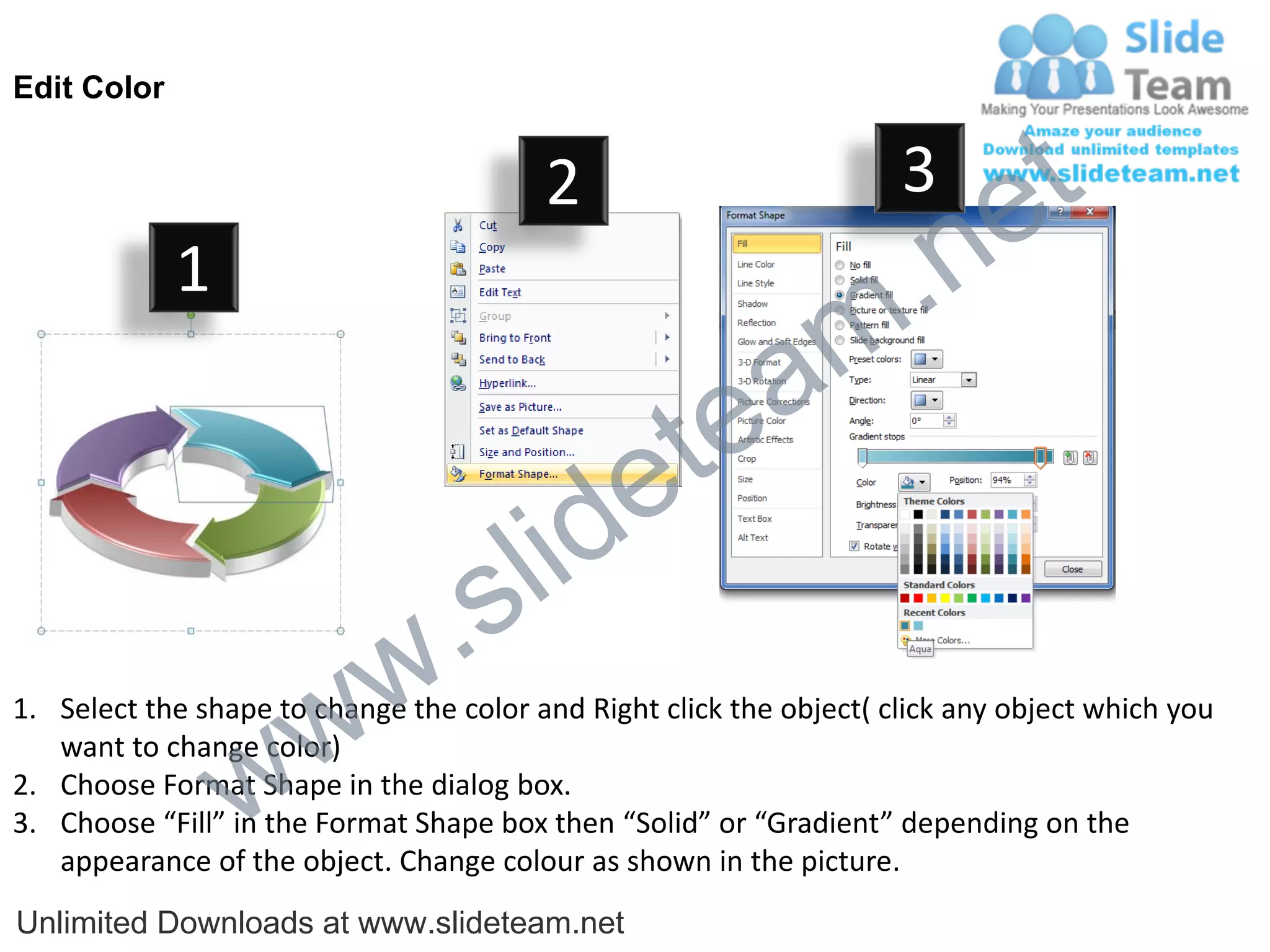 Edit Color


                                         2                           3
                                                                             e t
             1
                                                                m .n
                                                  tea
                                        id      e
                              .     s l
                   w        w
1. Select the shape to change the color and Right click the object( click any object which you


                 w
   want to change color)
2. Choose Format Shape in the dialog box.
3. Choose “Fill” in the Format Shape box then “Solid” or “Gradient” depending on the
   appearance of the object. Change colour as shown in the picture.
Unlimited Downloads at www.slideteam.net
 
