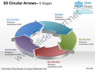 3D Circular Arrows– 5 Stages

                                                    Text Here
                                                                            e t
                                                                    .n
                                                     Bring your
     Your Text Here                                  presentation to life



                                                                  m
     Bring your



                                               a
     presentation to life




                                           e te
                                  s l id                                     Put Text Here



                              .
                                                                             Bring your
                                                                             presentation to life

   Put Text Here
   Bring your

                      w     w
                    w
   presentation to life



                                           Your Text Here
                                           Bring your
                                           presentation to life
Unlimited Downloads at www.slideteam.net                                              Your logo
 