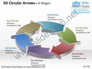 3D Circular Arrows– 6 Stages


                                                                           e t
                                                                        .n
                                                    Put Text Here
                                                    Bring your
                                                    presentation to life



                                                                      m
    Your Text Here



                                                        a
     Bring your
     presentation to life




                                                      te
                                                                               Your Text Here
                                                                                Bring your



                                                    e
                                                                                presentation to life




                                  s l id
   Put Text Here
                            w .
                     w
   Bring your




                   w
   presentation to life
                                                                           Put Text Here
                                                                           Bring your
                                                                           presentation to life
                             Your Text Here
                             Bring your
                             presentation to life
Unlimited Downloads at www.slideteam.net                                                  Your logo
 