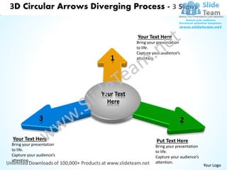 3D Circular Arrows Diverging Process - 3 Steps


                                      Your Text Here
                                      Bring your presentation
                                      to life.
                                      Capture your audience’s
                             1        attention.




                          Your Text
                            Here

              3                                                 2

Your Text Here                                  Put Text Here
Bring your presentation                         Bring your presentation
to life.                                        to life.
Capture your audience’s                         Capture your audience’s
attention.                                      attention.
                                                                          Your Logo
 
