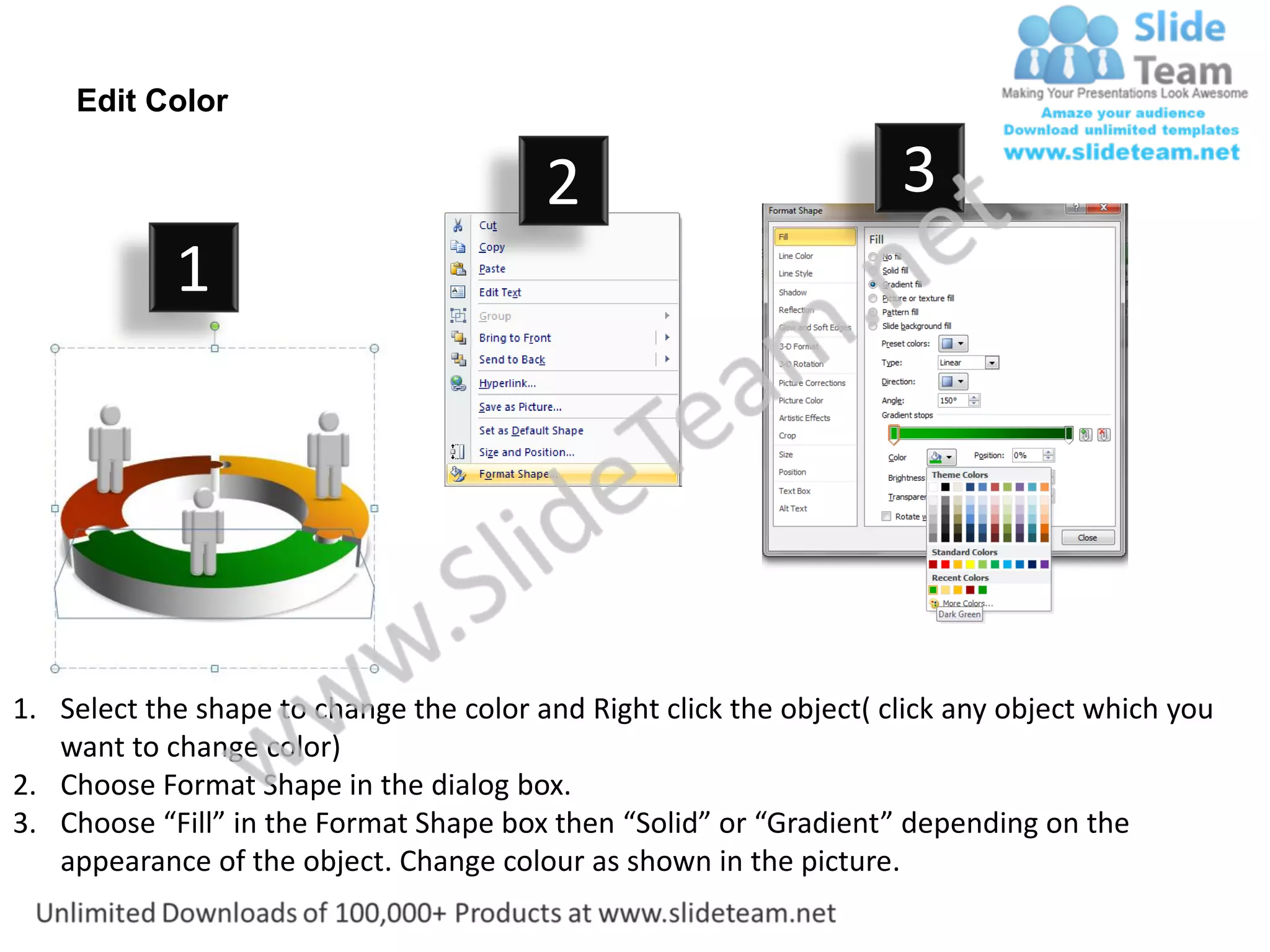 Edit Color

                                         2                           3
            1




1. Select the shape to change the color and Right click the object( click any object which you
   want to change color)
2. Choose Format Shape in the dialog box.
3. Choose “Fill” in the Format Shape box then “Solid” or “Gradient” depending on the
   appearance of the object. Change colour as shown in the picture.
 