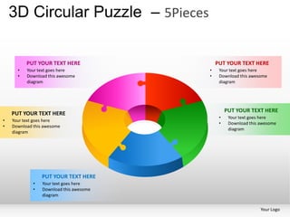 3D Circular Puzzle – 5Pieces

          PUT YOUR TEXT HERE                 PUT YOUR TEXT HERE
      •   Your text goes here            •    Your text goes here
      •   Download this awesome          •    Download this awesome
          diagram                             diagram




    PUT YOUR TEXT HERE                            PUT YOUR TEXT HERE
                                              •    Your text goes here
•   Your text goes here
                                              •    Download this awesome
•   Download this awesome
                                                   diagram
    diagram




                 PUT YOUR TEXT HERE
             •   Your text goes here
             •   Download this awesome
                 diagram

                                                                 Your Logo
 