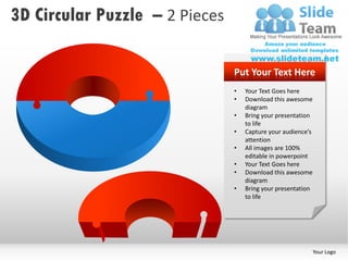 3D Circular Puzzle – 2 Pieces

                                Put Your Text Here
                                •   Your Text Goes here
                                •   Download this awesome
                                    diagram
                                •   Bring your presentation
                                    to life
                                •   Capture your audience’s
                                    attention
                                •   All images are 100%
                                    editable in powerpoint
                                •   Your Text Goes here
                                •   Download this awesome
                                    diagram
                                •   Bring your presentation
                                    to life




                                                              Your Logo
 